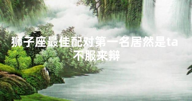 狮子座最佳配对第一名居然是ta 不服来辩